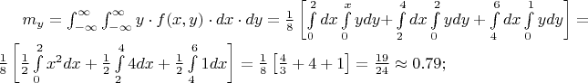 $% MathType!MTEF!2!1!+-
% feaafiart1ev1aaatCvAUfeBSjuyZL2yd9gzLbvyNv2CaerbuLwBLn
% hiov2DGi1BTfMBaeXatLxBI9gBaerbd9wDYLwzYbItLDharqqtubsr
% 4rNCHbGeaGqiVu0Je9sqqrpepC0xbbL8F4rqqrFfpeea0xe9Lq-Jc9
% vqaqpepm0xbba9pwe9Q8fs0-yqaqpepae9pg0FirpepeKkFr0xfr-x
% fr-xb9adbaqaaeGaciGaaiaabeqaamaabaabaaGcbaGaamyBamaaBa
% aaleaacaWG5baabeaakiabg2da9maapedabaWaa8qmaeaacaWG5bGa
% eyyXICTaamOzaiaacIcacaWG4bGaaiilaiaadMhacaGGPaGaeyyXIC
% TaamizaiaadIhacqGHflY1caWGKbGaamyEaaWcbaGaeyOeI0IaeyOh
% IukabaGaeyOhIukaniabgUIiYdaaleaacqGHsislcqGHEisPaeaacq
% GHEisPa0Gaey4kIipakiabg2da9maalaaabaGaaGymaaqaaiaaiIda
% aaWaamWaaeaadaWdXbqaaiaadsgacaWG4baaleaacaaIWaaabaGaaG
% OmaaqdcqGHRiI8aOWaa8qCaeaacaWG5bGaamizaiaadMhacqGHRaWk
% aSqaaiaaicdaaeaacaWG4baaniabgUIiYdGcdaWdXbqaaiaadsgaca
% WG4baaleaacaaIYaaabaGaaGinaaqdcqGHRiI8aOWaa8qCaeaacaWG
% 5bGaamizaiaadMhacqGHRaWkdaWdXbqaaiaadsgacaWG4baaleaaca
% aI0aaabaGaaGOnaaqdcqGHRiI8aOWaa8qCaeaacaWG5bGaamizaiaa
% dMhaaSqaaiaaicdaaeaacaaIXaaaniabgUIiYdaaleaacaaIWaaaba
% GaaGOmaaqdcqGHRiI8aaGccaGLBbGaayzxaaGaeyypa0ZaaSaaaeaa
% caaIXaaabaGaaGioaaaadaWadaqaamaalaaabaGaaGymaaqaaiaaik
% daaaWaa8qCaeaacaWG4bWaaWbaaSqabeaacaaIYaaaaOGaamizaiaa
% dIhaaSqaaiaaicdaaeaacaaIYaaaniabgUIiYdGccqGHRaWkdaWcaa
% qaaiaaigdaaeaacaaIYaaaamaapehabaGaaGinaiaadsgacaWG4baa
% leaacaaIYaaabaGaaGinaaqdcqGHRiI8aOGaey4kaSYaaSaaaeaaca
% aIXaaabaGaaGOmaaaadaWdXbqaaiaaigdacaWGKbGaamiEaaWcbaGa
% aGinaaqaaiaaiAdaa0Gaey4kIipaaOGaay5waiaaw2faaiabg2da9m
% aalaaabaGaaGymaaqaaiaaiIdaaaWaamWaaeaadaWcaaqaaiaaisda
% aeaacaaIZaaaaiabgUcaRiaaisdacqGHRaWkcaaIXaaacaGLBbGaay
% zxaaGaeyypa0ZaaSaaaeaacaaIXaGaaGyoaaqaaiaaikdacaaI0aaa
% aiabgIKi7kaaicdacaGGUaGaaG4naiaaiMdacaGG7aaaaa!B488!
\[
m_y  = \int_{ - \infty }^\infty  {\int_{ - \infty }^\infty  {y \cdot f(x,y) \cdot dx \cdot dy} }  = \frac{1}{8}\left[ {\int\limits_0^2 {dx} \int\limits_0^x {ydy + } \int\limits_2^4 {dx} \int\limits_0^2 {ydy + \int\limits_4^6 {dx} \int\limits_0^1 {ydy} } } \right] = \frac{1}{8}\left[ {\frac{1}{2}\int\limits_0^2 {x^2 dx}  + \frac{1}{2}\int\limits_2^4 {4dx}  + \frac{1}{2}\int\limits_4^6 {1dx} } \right] = \frac{1}{8}\left[ {\frac{4}{3} + 4 + 1} \right] = \frac{{19}}{{24}} \approx 0.79;
\]
$
