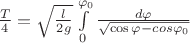 $\[\frac{T}{4} = \sqrt {\frac{l}{{2g}}} \int\limits_0^{{\varphi _0}} {\frac{{d\varphi }}{{\sqrt {\cos \varphi  - cos{\varphi _0}} }}} \]$