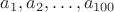 $a_1,a_2,\ldots,a_{100}$ $a_1,a_2,\ldots,a_{100}$