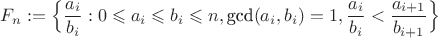 $F_n:=\Big\{\dfrac{a_i}{b_i}:0\leqslant a_i \leqslant b_i \leqslant n, \text{gcd}(a_i, b_i)=1, \dfrac{a_i}{b_i}<\dfrac{a_{i+1}}{b_{i+1}} \Big\}$ $F_n:=\Big\{\dfrac{a_i}{b_i}:0\leqslant a_i \leqslant b_i \leqslant n, \text{gcd}(a_i, b_i)=1, \dfrac{a_i}{b_i}<\dfrac{a_{i+1}}{b_{i+1}} \Big\}$
