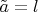 $\tilde{a}=l$