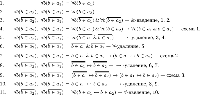 \begin{align*}
&1.&\ \forall b(\overline{b\in a_1})&\,\vdash\,\forall b(\overline{b\in a_1}).\\
&2.&\ \forall b(\overline{b\in a_2}),\ \forall b(\overline{b\in a_1})&\,\vdash\,\forall b(\overline{b\in a_2}).\\
&3.&\ \forall b(\overline{b\in a_2}),\ \forall b(\overline{b\in a_1})&\,\vdash\,\forall b(\overline{b\in a_1})\,\&\,\forall b(\overline{b\in a_2})\text{ --- }\&\text{-введение, 1, 2}.\\
&4.&\ \forall b(\overline{b\in a_2}),\ \forall b(\overline{b\in a_1})&\,\vdash\,\forall b(\overline{b\in a_1})\,\&\,\forall b(\overline{b\in a_2})\to\forall b(\overline{b\in a_1}\,\&\,\overline{b\in a_2})\text{ --- схема 1}.\\
&5.&\ \forall b(\overline{b\in a_2}),\ \forall b(\overline{b\in a_1})&\,\vdash\,\forall b(\overline{b\in a_1}\,\&\,\overline{b\in a_2})\text{ --- }\to\text{-удаление, 3, 4}.\\
&6.&\ \forall b(\overline{b\in a_2}),\ \forall b(\overline{b\in a_1})&\,\vdash\,\overline{b\in a_1}\,\&\,\overline{b\in a_2}\text{ --- }\forall\text{-удаление, 5}.\\
&7.&\ \forall b(\overline{b\in a_2}),\ \forall b(\overline{b\in a_1})&\,\vdash\,\overline{b\in a_1}\,\&\,\overline{b\in a_2}\to(\overline{\overline{b\in a_1}}\leftrightarrow\overline{\overline{b\in a_2}})\text{ --- схема 2}.\\
&8.&\ \forall b(\overline{b\in a_2}),\ \forall b(\overline{b\in a_1})&\,\vdash\,\overline{\overline{b\in a_1}}\leftrightarrow\overline{\overline{b\in a_2}}\text{ --- }\to\text{-удаление, 6, 7}.\\
&9.&\ \forall b(\overline{b\in a_2}),\ \forall b(\overline{b\in a_1})&\,\vdash\,(\overline{\overline{b\in a_1}}\leftrightarrow\overline{\overline{b\in a_2}})\to(b\in a_1\leftrightarrow b\in a_2)\text{ --- схема 3}.\\
&10.&\ \forall b(\overline{b\in a_2}),\ \forall b(\overline{b\in a_1})&\,\vdash\,b\in a_1\leftrightarrow b\in a_2\text{ --- }\to\text{-удаление, 8, 9}.\\
&11.&\ \forall b(\overline{b\in a_2}),\ \forall b(\overline{b\in a_1})&\,\vdash\,\forall b(b\in a_1\leftrightarrow b\in a_2)\text{ --- }\forall\text{-введение, 10}.\\
\end{align*}