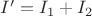 $ I' = I_1 + I_2 $