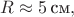 $R\approx 5\,\text{см},$