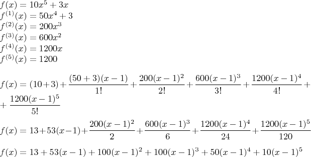 \parindent=0px$
f(x) = 10x^5 + 3x \\
f^{(1)}(x) = 50x^4 + 3 \\
f^{(2)}(x) = 200x^3 \\
f^{(3)}(x) = 600x^2 \\
f^{(4)}(x) = 1200x \\
f^{(5)}(x) = 1200 \\ \\
f(x) = (10 + 3) + \dfrac{(50 + 3)(x-1)}{1!} + \dfrac{200(x-1)^2}{2!} + \dfrac{600(x-1)^3}{3!} + \dfrac{1200(x-1)^4}{4!} + \\ + \dfrac{1200(x-1)^5}{5!} \\ \\
f(x) = 13 + 53(x-1) + \dfrac{200(x-1)^2}{2} + \dfrac{600(x-1)^3}{6} + \dfrac{1200(x-1)^4}{24} + \dfrac{1200(x-1)^5}{120} \\ \\
f(x) = 13 + 53(x-1) + 100(x-1)^2 + 100(x-1)^3 + 50(x-1)^4 + 10(x-1)^5$