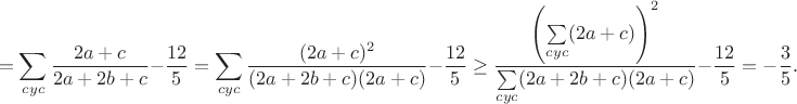 $$=\sum_{cyc}\frac{2a+c}{2a+2b+c}-\frac{12}{5}=\sum_{cyc}\frac{(2a+c)^2}{(2a+2b+c)(2a+c)}-\frac{12}{5}\geq\frac{\left(\sum\limits_{cyc}(2a+c)\right)^2}{\sum\limits_{cyc}(2a+2b+c)(2a+c)}-\frac{12}{5}=-\frac{3}{5}.$$