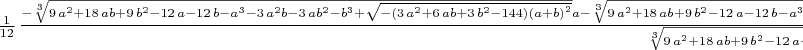 $\frac {1}{12}\,{\frac {-\sqrt [3]{9\,{a}^{2}+18\,ab+9\,{b}^{2}-12\,a-12\,b-{a}^
{3}-3\,{a}^{2}b-3\,a{b}^{2}-{b}^{3}+\sqrt {- \left( 3\,{a}^{2}+6\,ab+3
\,{b}^{2}-144 \right)  \left( a+b \right) ^{2}}}a-\sqrt [3]{9\,{a}^{2}
+18\,ab+9\,{b}^{2}-12\,a-12\,b-{a}^{3}-3\,{a}^{2}b-3\,a{b}^{2}-{b}^{3}
+\sqrt {- \left( 3\,{a}^{2}+6\,ab+3\,{b}^{2}-144 \right)  \left( a+b
 \right) ^{2}}}b+{a}^{2}+2\,ab-6\,a+ \left( 9\,{a}^{2}+18\,ab+9\,{b}^{
2}-12\,a-12\,b-{a}^{3}-3\,{a}^{2}b-3\,a{b}^{2}-{b}^{3}+\sqrt {-
 \left( 3\,{a}^{2}+6\,ab+3\,{b}^{2}-144 \right)  \left( a+b \right) ^{
2}} \right) ^{2/3}+{b}^{2}-6\,b}{\sqrt [3]{9\,{a}^{2}+18\,ab+9\,{b}^{2
}-12\,a-12\,b-{a}^{3}-3\,{a}^{2}b-3\,a{b}^{2}-{b}^{3}+\sqrt {- \left( 
3\,{a}^{2}+6\,ab+3\,{b}^{2}-144 \right)  \left( a+b \right) ^{2}}}
 \left( a+b \right) }}$