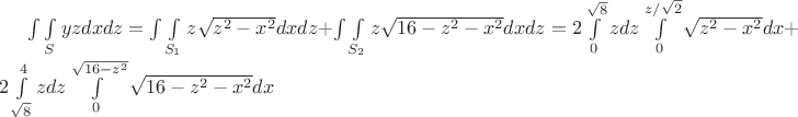$\int\int\limits_S yzdxdz = \int\int\limits_{S_1} z \sqrt {z^2 - x^2}dxdz + \int\int\limits_{S_2} z \sqrt {16 - z^2 - x^2}dxdz = 2 \int\limits_0^{\sqrt {8}} zdz \int\limits_0^{z/\sqrt {2}}\sqrt {z^2 - x^2}dx + 2 \int\limits_{\sqrt {8}}^4 zdz \int\limits_0^{\sqrt{16 - z^2}}\sqrt {16 - z^2 - x^2}dx$