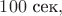 $100 \text{ сек},$