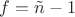 $f=\tilde{n}-1$