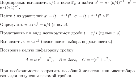 $\begin{enumerate}
\item Нормировка: вычислить $b/4$ в поле $\mathbb{F}_p$ и найти $a' = a\cdot(b/4)^{-1},\ c' = c\cdot(b/4)^{-1}$.
\item Найти $t$ из уравнений $a' = (t-t^{-1})^2,\ c' = (t+t^{-1})^2$ в $\mathbb{F}_p$.
\item Определить $u$ из $u^2 = b/4$ (в поле).
\item Представить $t$ в виде несократимой дроби $t = r/s$ (целые $r,s$).
\item Вычислить $v = u / s^2$ (целое после выбора подходящего $u$).
\item Построить целую пифагорову тройку:
\[
A = v(r^2-s^2),\quad B = 2vrs,\quad C = v(r^2+s^2).
\]
\item При необходимости сократить на общий делитель или масштабировать для получения искомой тройки.
\end{enumerate}
$
