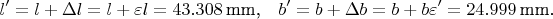 $$l'=l+\Delta l=l+\varepsilon l=43.308\,\text{mm,}\quad b'=b+\Delta b=b+b\varepsilon' =24.999\,\text{mm.}$$