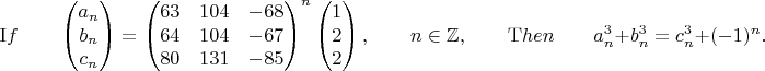 $${\mathrm If} \qquad
\begin{pmatrix}
a_n \\
b_n \\
c_n 
\end{pmatrix}=
\begin{pmatrix}
63 & 104  & -68\\
64 & 104 & -67\\
80 & 131 & -85
\end{pmatrix}^n
\begin{pmatrix}
 1 \\
2 \\
2 
\end{pmatrix}, \qquad n\in \mathbb Z, \qquad {\mathrm Then} \qquad a_n^3+b_n^3=c_n^3+(-1)^n.
$$