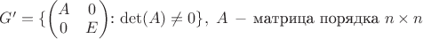 $G' = \lbrace $\begin{pmatrix} A&0\\0&E\end{pmatrix}: \det(A) \ne 0\rbrace,~A\,-\,\mbox{матрица порядка}~n \times n$