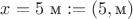 $x=5\ \text{м}:=(5,\text{м})$