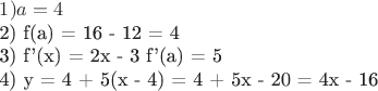 $
1) a = 4

2) f(a) = 16 - 12 = 4

3) f'(x) = 2x - 3 f'(a) = 5

4) y = 4 + 5(x - 4) =  4 + 5x - 20 = 4x - 16

$