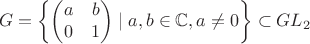 $$
G=\left\{ \begin{pmatrix} a & b \\ 0 &1 \end{pmatrix} \mid a,b \in \mathbb{C}, a \neq 0 \right\} \subset GL_2
$$