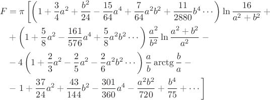 $$\begin{alignedat}\\ 
& F && = \pi \left [ \left ( 1+\frac{3}{4}a^{2}+\frac{b^{2}}{24}-\frac{15}{64}a^{4}+\frac{7}{64}a^{2}b^{2}+\frac{11}{2880}b^{4}\cdots \right )\ln\frac{16}{a^{2}+b^{2}}+{}\right. & \\ 
& && + \left ( 1+\frac{5}{8}a^{2}-\frac{161}{576}a^{4}+\frac{5}{8}a^{2}b^{2}\cdots \right )\frac{a^{2}}{b^{2}}\ln\frac{a^{2}+b^{2}}{a^{2}}-{} & \\ 
& && - 4\left ( 1+\frac{2}{3}a^{2}-\frac{2}{5}a^{2}-\frac{2}{6}a^{2}b^{2}\cdots \right )\frac{a}{b}\arctg\frac{b}{a}-{} & \\ 
& && - \left.{} 1+\frac{37}{24}a^{2}+\frac{43}{144}b^{2}-\frac{301}{360}a^{4}-\frac{a^{2}b^{2}}{720}+\frac{b^{4}}{75}+\cdots \right] &
\end{alignedat}$$