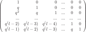 $$
\left(
\begin{array}{rrrrrr}
1 & 0 & 0 & ... & 0 & 0 \\
q & 1 & 0 & ... & 0 & 0 \\
q^2 & q & 1 & ... & 0 & 0 \\
... & ... & ... & ... & ... & ... \\
q^(l-2) & q^(l-3) & q^(l-4) & ... & 1 & 0 \\
q^(l-1) & q^(l-2) & q^(l-3) & ... & q & 1 \\
\end{array}
\right)
$$