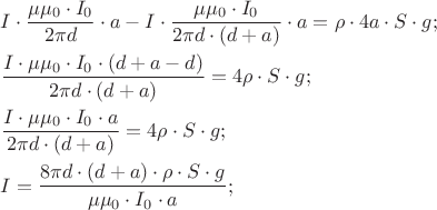 $
\[
\begin{gathered}
  I \cdot \frac{{\mu \mu _0  \cdot I_0 }}
{{2\pi d}} \cdot a - I \cdot \frac{{\mu \mu _0  \cdot I_0 }}
{{2\pi d \cdot \left( {d + a} \right)}} \cdot a = \rho  \cdot 4a \cdot S \cdot g; \hfill \\
  \frac{{I \cdot \mu \mu _0  \cdot I_0  \cdot (d + a - d)}}
{{2\pi d \cdot \left( {d + a} \right)}} = 4\rho  \cdot S \cdot g; \hfill \\
  \frac{{I \cdot \mu \mu _0  \cdot I_0  \cdot a}}
{{2\pi d \cdot \left( {d + a} \right)}} = 4\rho  \cdot S \cdot g; \hfill \\
  I = \frac{{8\pi d \cdot \left( {d + a} \right) \cdot \rho  \cdot S \cdot g}}
{{\mu \mu _0  \cdot I_0  \cdot a}}; \hfill \\
  
\end{gathered} 
\]
$