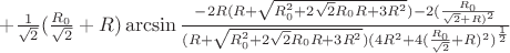 $+\frac{1}{\sqrt{2}}(\frac{R_{0}}{\sqrt{2}}+R)\arcsin\frac{-2R(R+\sqrt{R_{0}^2+2\sqrt{2}R_{0}R+3R^2})-2(\frac{R_{0}}{\sqrt{2}+R)^2}}{(R+\sqrt{R_{0}^2+2\sqrt{2}R_{0}R+3R^2})(4R^2+4(\frac{R_{0}}{\sqrt{2}}+R)^2)^\frac{1}{2}}$