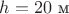 $h=20 \text{ м}$ $h=20 \text{ м}$
