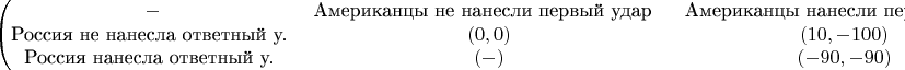 $$\begin{pmatrix}
- & ${Американцы не нанесли первый удар } & ${Американцы нанесли первый удар} \\
${Россия не нанесла ответный у.} & (0,0) & (10,-100) \\
${Россия нанесла ответный у.} & (-) & (-90,-90) 
\end{pmatrix}$$