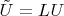 $\tilde{U} = LU$