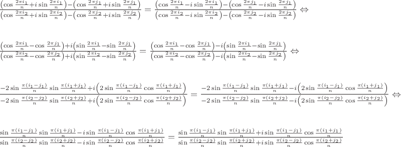 $$
\[\begin{array}{l}
\frac{{\left( {\cos \frac{{2\pi {i_1}}}{n} + i\sin \frac{{2\pi {i_1}}}{n}} \right) - \left( {\cos \frac{{2\pi {j_1}}}{n} + i\sin \frac{{2\pi {j_1}}}{n}} \right)}}{{\left( {\cos \frac{{2\pi {i_2}}}{n} + i\sin \frac{{2\pi {i_2}}}{n}} \right) - \left( {\cos \frac{{2\pi {j_2}}}{n} + i\sin \frac{{2\pi {j_2}}}{n}} \right)}} = \frac{{\left( {\cos \frac{{2\pi {i_1}}}{n} - i\sin \frac{{2\pi {i_1}}}{n}} \right) - \left( {\cos \frac{{2\pi {j_1}}}{n} - i\sin \frac{{2\pi {j_1}}}{n}} \right)}}{{\left( {\cos \frac{{2\pi {i_2}}}{n} - i\sin \frac{{2\pi {i_2}}}{n}} \right) - \left( {\cos \frac{{2\pi {j_2}}}{n} - i\sin \frac{{2\pi {j_2}}}{n}} \right)}} \Leftrightarrow \\
\\
\\
\frac{{\left( {\cos \frac{{2\pi {i_1}}}{n} - \cos \frac{{2\pi {j_1}}}{n}} \right) + i\left( {\sin \frac{{2\pi {i_1}}}{n} - \sin \frac{{2\pi {j_1}}}{n}} \right)}}{{\left( {\cos \frac{{2\pi {i_2}}}{n} - \cos \frac{{2\pi {j_2}}}{n}} \right) + i\left( {\sin \frac{{2\pi {i_2}}}{n} - \sin \frac{{2\pi {j_2}}}{n}} \right)}} = \frac{{\left( {\cos \frac{{2\pi {i_1}}}{n} - \cos \frac{{2\pi {j_1}}}{n}} \right) - i\left( {\sin \frac{{2\pi {i_1}}}{n} - \sin \frac{{2\pi {j_1}}}{n}} \right)}}{{\left( {\cos \frac{{2\pi {i_2}}}{n} - \cos \frac{{2\pi {j_2}}}{n}} \right) - i\left( {\sin \frac{{2\pi {i_2}}}{n} - \sin \frac{{2\pi {j_2}}}{n}} \right)}} \Leftrightarrow \\
\\
\\
\frac{{ - 2\sin \frac{{\pi \left( {{i_1} - {j_1}} \right)}}{n}\sin \frac{{\pi \left( {{i_1} + {j_1}} \right)}}{n} + i\left( {2\sin \frac{{\pi \left( {{i_1} - {j_1}} \right)}}{n}\cos \frac{{\pi \left( {{i_1} + {j_1}} \right)}}{n}} \right)}}{{ - 2\sin \frac{{\pi \left( {{i_2} - {j_2}} \right)}}{n}\sin \frac{{\pi \left( {{i_2} + {j_2}} \right)}}{n} + i\left( {2\sin \frac{{\pi \left( {{i_2} - {j_2}} \right)}}{n}\cos \frac{{\pi \left( {{i_2} + {j_2}} \right)}}{n}} \right)}} = \frac{{ - 2\sin \frac{{\pi \left( {{i_1} - {j_1}} \right)}}{n}\sin \frac{{\pi \left( {{i_1} + {j_1}} \right)}}{n} - i\left( {2\sin \frac{{\pi \left( {{i_1} - {j_1}} \right)}}{n}\cos \frac{{\pi \left( {{i_1} + {j_1}} \right)}}{n}} \right)}}{{ - 2\sin \frac{{\pi \left( {{i_2} - {j_2}} \right)}}{n}\sin \frac{{\pi \left( {{i_2} + {j_2}} \right)}}{n} - i\left( {2\sin \frac{{\pi \left( {{i_2} - {j_2}} \right)}}{n}\cos \frac{{\pi \left( {{i_2} + {j_2}} \right)}}{n}} \right)}} \Leftrightarrow \\
\\
\\
\frac{{\sin \frac{{\pi \left( {{i_1} - {j_1}} \right)}}{n}\sin \frac{{\pi \left( {{i_1} + {j_1}} \right)}}{n} - i\sin \frac{{\pi \left( {{i_1} - {j_1}} \right)}}{n}\cos \frac{{\pi \left( {{i_1} + {j_1}} \right)}}{n}}}{{\sin \frac{{\pi \left( {{i_2} - {j_2}} \right)}}{n}\sin \frac{{\pi \left( {{i_2} + {j_2}} \right)}}{n} - i\sin \frac{{\pi \left( {{i_2} - {j_2}} \right)}}{n}\cos \frac{{\pi \left( {{i_2} + {j_2}} \right)}}{n}}} = \frac{{\sin \frac{{\pi \left( {{i_1} - {j_1}} \right)}}{n}\sin \frac{{\pi \left( {{i_1} + {j_1}} \right)}}{n} + i\sin \frac{{\pi \left( {{i_1} - {j_1}} \right)}}{n}\cos \frac{{\pi \left( {{i_1} + {j_1}} \right)}}{n}}}{{\sin \frac{{\pi \left( {{i_2} - {j_2}} \right)}}{n}\sin \frac{{\pi \left( {{i_2} + {j_2}} \right)}}{n} + i\sin \frac{{\pi \left( {{i_2} - {j_2}} \right)}}{n}\cos \frac{{\pi \left( {{i_2} + {j_2}} \right)}}{n}}}
\end{array}\]$$