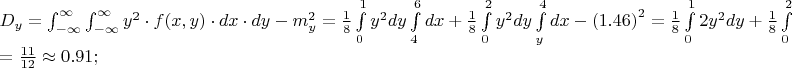 $% MathType!MTEF!2!1!+-
% feaafiart1ev1aaatCvAUfeBSjuyZL2yd9gzLbvyNv2CaerbuLwBLn
% hiov2DGi1BTfMBaeXatLxBI9gBaerbd9wDYLwzYbItLDharqqtubsr
% 4rNCHbGeaGqiVu0Je9sqqrpepC0xbbL8F4rqqrFfpeea0xe9Lq-Jc9
% vqaqpepm0xbba9pwe9Q8fs0-yqaqpepae9pg0FirpepeKkFr0xfr-x
% fr-xb9adbaqaaeGaciGaaiaabeqaamaabaabaaGceaqabeaacaWGeb
% WaaSbaaSqaaiaadMhaaeqaaOGaeyypa0Zaa8qmaeaadaWdXaqaaiaa
% dMhadaahaaWcbeqaaiaaikdaaaGccqGHflY1caWGMbGaaiikaiaadI
% hacaGGSaGaamyEaiaacMcacqGHflY1caWGKbGaamiEaiabgwSixlaa
% dsgacaWG5baaleaacqGHsislcqGHEisPaeaacqGHEisPa0Gaey4kIi
% paaSqaaiabgkHiTiabg6HiLcqaaiabg6HiLcqdcqGHRiI8aOGaeyOe
% I0IaamyBamaaBaaaleaacaWG5baabeaakmaaCaaaleqabaGaaGOmaa
% aakiabg2da9maalaaabaGaaGymaaqaaiaaiIdaaaWaa8qCaeaacaWG
% 5bWaaWbaaSqabeaacaaIYaaaaOGaamizaiaadMhaaSqaaiaaicdaae
% aacaaIXaaaniabgUIiYdGcdaWdXbqaaiaadsgacaWG4bGaey4kaSYa
% aSaaaeaacaaIXaaabaGaaGioaaaaaSqaaiaaisdaaeaacaaI2aaani
% abgUIiYdGcdaWdXbqaaiaadMhadaahaaWcbeqaaiaaikdaaaGccaWG
% KbGaamyEaaWcbaGaaGimaaqaaiaaikdaa0Gaey4kIipakmaapehaba
% GaamizaiaadIhaaSqaaiaadMhaaeaacaaI0aaaniabgUIiYdGccqGH
% sisldaqadaqaaiaaigdacaGGUaGaaGinaiaaiAdaaiaawIcacaGLPa
% aadaahaaWcbeqaaiaaikdaaaGccqGH9aqpdaWcaaqaaiaaigdaaeaa
% caaI4aaaamaapehabaGaaGOmaiaadMhadaahaaWcbeqaaiaaikdaaa
% GccaWGKbGaamyEaiabgUcaRmaalaaabaGaaGymaaqaaiaaiIdaaaaa
% leaacaaIWaaabaGaaGymaaqdcqGHRiI8aOWaa8qCaeaacaWG5bWaaW
% baaSqabeaacaaIYaaaaOWaaeWaaeaacaaI0aGaeyOeI0IaamyEaaGa
% ayjkaiaawMcaaiaadsgacaWG5baaleaacaaIWaaabaGaaGOmaaqdcq
% GHRiI8aOGaeyOeI0IaaGOmaiaac6cacaaIXaGaaG4maiabg2da9aqa
% aiabg2da9maalaaabaGaaGymaiaaigdaaeaacaaIXaGaaGOmaaaacq
% GHijYUcaaIWaGaaiOlaiaaiMdacaaIXaGaai4oaaaaaa!A8EC!
\[
\begin{array}{l}
 D_y  = \int_{ - \infty }^\infty  {\int_{ - \infty }^\infty  {y^2  \cdot f(x,y) \cdot dx \cdot dy} }  - m_y ^2  = \frac{1}{8}\int\limits_0^1 {y^2 dy} \int\limits_4^6 {dx + \frac{1}{8}} \int\limits_0^2 {y^2 dy} \int\limits_y^4 {dx}  - \left( {1.46} \right)^2  = \frac{1}{8}\int\limits_0^1 {2y^2 dy + \frac{1}{8}} \int\limits_0^2 {y^2 \left( {4 - y} \right)dy}  - 2.13 =  \\ 
  = \frac{{11}}{{12}} \approx 0.91; \\ 
 \end{array}
\]
$
