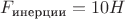 $F_{\text{инерции}} = 10 H$