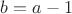 $b=a-1$