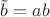 $\tilde {b}=ab$