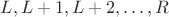 $L, L+1, L+2, \dots, R$