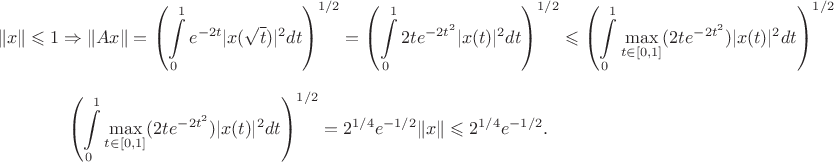 $$\|x\|\leqslant 1\Rightarrow \|Ax\|=\left(\int\limits_0^1
e^{-2t}|x(\sqrt{t})|^2dt\right)^{1/2}=\left(\int\limits_0^1
2te^{-2t^2}|x(t)|^2dt\right)^{1/2}\leqslant\left(\int\limits_0^1\max\limits_{t\in[0,1]}(2te^{-2t^2})|x(t)|^2dt\right)^{1/2}$$
$$\left(\int\limits_0^1\max\limits_{t\in[0,1]}(2te^{-2t^2})|x(t)|^2dt\right)^{1/2}=2^{1/4}e^{-1/2}\|x\|\leqslant2^{1/4}e^{-1/2}.$$