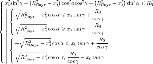 $$
\[\left\{ \begin{gathered}
  x_0^2{\sin ^2}\gamma  + \left( {R_{\text{Спут}}^2 - x_0^2} \right){\cos ^2}\alpha {\cos ^2}\gamma  + \left( {R_{\text{Спут}}^2 - x_0^2} \right){\sin ^2}\alpha  \leqslant R_{\text{З}}^2 \hfill \\
  \left[ \begin{gathered}
  \left\{ \begin{gathered}
  \sqrt {R_{\text{Спут}}^2 - x_0^2} \cos \alpha  \leqslant {x_0}\tan \gamma  + \frac{{{R_{\text{З}}}}}{{\cos \gamma }} \hfill \\
  \sqrt {R_{\text{Спут}}^2 - x_0^2} \cos \alpha  \geqslant {x_0}\tan \gamma  - \frac{{{R_{\text{З}}}}}{{\cos \gamma }} \hfill \\ 
\end{gathered}  \right. \hfill \\
  \left\{ \begin{gathered}
   - \sqrt {R_{\text{Спут}}^2 - x_0^2} \cos \alpha  \leqslant {x_0}\tan \gamma  + \frac{{{R_{\text{З}}}}}{{\cos \gamma }} \hfill \\
  \sqrt {R_{\text{Спут}}^2 - x_0^2} \cos \alpha  \leqslant \frac{{{R_{\text{З}}}}}{{\cos \gamma }} - {x_0}\tan \gamma  \hfill \\ 
\end{gathered}  \right. \hfill \\ 
\end{gathered}  \right. \hfill \\ 
\end{gathered}  \right.\]

$$