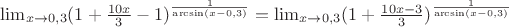 $\lim_{x \to 0,3} (1+ \frac {10x}{3} -1)^\frac {1}{\arcsin (x-0,3)}=\lim_{x \to 0,3} (1+\frac {10x-3}{3})^\frac {1}{\arcsin (x-0,3)}$