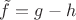 $\tilde{f} = g-h$