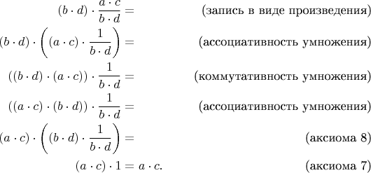 \begin{align*}
(b \cdot d) \cdot \frac{a \cdot c}{b \cdot d} & = & \text{(запись в виде произведения)} \\
(b \cdot d) \cdot \bigg( (a \cdot c) \cdot \frac{1}{b \cdot d} \bigg) & = & \text{(ассоциативность умножения)} \\
((b \cdot d) \cdot (a \cdot c)) \cdot \frac{1}{b \cdot d} & = & \text{(коммутативность умножения)} \\
((a \cdot c) \cdot (b \cdot d)) \cdot \frac{1}{b \cdot d} & = & \text{(ассоциативность умножения)} \\
(a \cdot c) \cdot \bigg( (b \cdot d) \cdot \frac{1}{b \cdot d} \bigg) & = & \text{(аксиома 8)} \\
(a \cdot c) \cdot 1 & = a \cdot c. & \text{(аксиома 7)} \\
\end{align*}