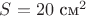 $S=20$ см^2