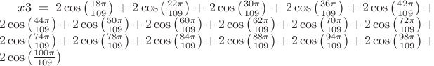 $ x3=2\cos \left(\frac{18\pi }{109} \right)+2\cos \left(\frac{22\pi }{109} \right)+2\cos \left(\frac{30\pi }{109} \right)+2\cos \left(\frac{36\pi }{109} \right)+2\cos \left(\frac{42\pi }{109} \right)+2\cos \left(\frac{44\pi }{109} \right)+2\cos \left(\frac{50\pi }{109} \right)+2\cos \left(\frac{60\pi }{109} \right)+2\cos \left(\frac{62\pi }{109} \right)+2\cos \left(\frac{70\pi }{109} \right)+2\cos \left(\frac{72\pi }{109} \right)+2\cos \left(\frac{74\pi }{109} \right)+2\cos \left(\frac{78\pi }{109} \right)+2\cos \left(\frac{84\pi }{109} \right)+2\cos \left(\frac{88\pi }{109} \right)+2\cos \left(\frac{94\pi }{109} \right)+2\cos \left(\frac{98\pi }{109} \right)+2\cos \left(\frac{100\pi }{109} \right)$