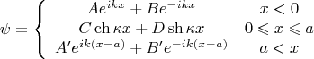 $$\[
\psi  = \left\{ {\begin{array}{*{20}c}
   {Ae^{ikx}  + Be^{ - ikx} } & {x < 0}  \\
   {C\operatorname{ch} \kappa x + D\operatorname{sh} \kappa x} & {0 \leqslant x \leqslant a}  \\
   {A'e^{ik\left( {x - a} \right)}  + B'e^{ - ik\left( {x - a} \right)} } & {a < x}  \\

 \end{array} } \right.
\]
$$