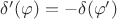 $\delta'(\varphi)= - \delta(\varphi')$