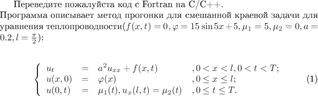 $

Переведите пожалуйста код с Fortran на C/C++.\\ Программа описывает метод прогонки для смешанной краевой задачи для уравнения теплопроводности($f(x,t) = 0,\varphi = 15\sin5x+5,\mu_1 =  5,\mu_2 = 0,a=0.2,l = \frac{\pi}{2}$):\\

\begin{equation}\label{1}
\left\{
\begin{array}{llll}
u_{t} &=& a^2 u_{xx} + f(x,t)&, 0 < x < l, 0 < t < T ; \\
u(x,0) &=& \varphi(x)&, 0 \leq x \leq l ; \\
u(0,t) &=& \mu_{1}(t), u_{x}(l,t) = \mu_{2}(t)&, 0 \leq t \leq T .
\end{array} \right.
\end{equation}
$