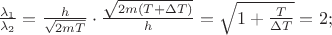 $% MathType!MTEF!2!1!+-
% feaafiart1ev1aaatCvAUfeBSjuyZL2yd9gzLbvyNv2CaerbuLwBLn
% hiov2DGi1BTfMBaeXatLxBI9gBaerbd9wDYLwzYbItLDharqqtubsr
% 4rNCHbGeaGqiVu0Je9sqqrpepC0xbbL8F4rqqrFfpeea0xe9Lq-Jc9
% vqaqpepm0xbba9pwe9Q8fs0-yqaqpepae9pg0FirpepeKkFr0xfr-x
% fr-xb9adbaqaaeGaciGaaiaabeqaamaabaabaaGcbaWaaSaaaeaacq
% aH7oaBdaWgaaWcbaGaaGymaaqabaaakeaacqaH7oaBdaWgaaWcbaGa
% aGOmaaqabaaaaOGaeyypa0ZaaSaaaeaacaWGObaabaWaaOaaaeaaca
% aIYaGaamyBaiaadsfaaSqabaaaaOGaeyyXIC9aaSaaaeaadaGcaaqa
% aiaaikdacaWGTbWaaeWaaeaacaWGubGaey4kaSIaeyiLdqKaamivaa
% GaayjkaiaawMcaaaWcbeaaaOqaaiaadIgaaaGaeyypa0ZaaOaaaeaa
% caaIXaGaey4kaSYaaSaaaeaacaWGubaabaGaeyiLdqKaamivaaaaaS
% qabaGccqGH9aqpcaaIYaGaai4oaaaa!5307!
\[
\frac{{\lambda _1 }}{{\lambda _2 }} = \frac{h}{{\sqrt {2mT} }} \cdot \frac{{\sqrt {2m\left( {T + \Delta T} \right)} }}{h} = \sqrt {1 + \frac{T}{{\Delta T}}}  = 2;
\]
$