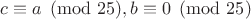 $c\equiv a \pmod {25}, b \equiv 0 \pmod {25}$