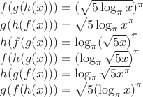 $f(g(h(x)))={ (\sqrt { 5\log _{ \pi  } x }  })^{ \pi  }$

$g(h(f(x)))=\sqrt { { 5\log _{ \pi  } x }^{ \pi  } }$ 

$h(f(g(x)))={ \log _{ \pi  } (\sqrt { 5x } ) }^{ \pi  }$

$f(h(g(x)))={ (\log _{ \pi  } \sqrt { 5x } ) }^{ \pi  }$

$h(g(f(x)))=\log _{ \pi  } \sqrt { 5{ x }^{ \pi  } } $

$g(f(h(x)))=\sqrt { { 5(\log _{ \pi  } x) }^{ \pi  } } $