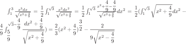 $
\int_{1}^{3} \frac {x^3dx} {\sqrt{x^2 +\frac {4}{9}}} } = 
\dfrac12\int_{1}^{\sqrt3} \frac {x^2dx^2} {\sqrt{x^2 +\frac {4}{9}}} } = 
\dfrac12\int_{1}^{\sqrt3} \frac {x^2+\dfrac49 - \dfrac49} {\sqrt{x^2 +\frac {4}{9}}} dx^2 } = 
\dfrac12(\int_{1}^{\sqrt3} \sqrt{x^2+\dfrac49 }dx^2 - 
\dfrac49 \int_{\dfrac59}^{\sqrt3-\dfrac49} \dfrac {dx^2+\dfrac49}{\sqrt{x^2+\dfrac49}} ) = 
\dfrac23(x^2+\dfrac49)^{\dfrac32} -\dfrac2{9\sqrt{x^2-\dfrac49}}
$