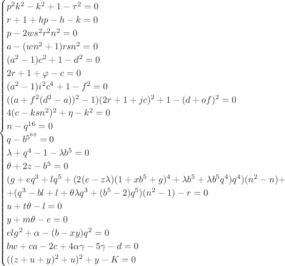 $$
\begin{cases}
p^2 k^2-k^2+1-\tau^2=0\\
r+1+hp-h-k=0\\
p-2w s^2 r^2 n^2=0\\
a-(wn^2+1)rsn^2=0\\
(a^2-1)c^2+1-d^2=0\\
2r+1+\varphi-c=0\\
(a^2-1)i^2c^4+1-f^2=0\\
((a+f^2(d^2-a))^2-1)(2r+1+jc)^2+1-(d+of)^2=0\\
4(c-ksn^2)^2+\eta-k^2=0\\
n-q^{16}=0\\
q-b^{5^{60}}=0\\
\lambda+q^4-1-\lambda b^5=0\\
\theta+2z-b^5=0\\
(g+eq^3+lq^5+(2(e-z\lambda)(1+xb^5+g)^4+\lambda b^5+\lambda b^5 q^4)q^4)(n^2-n)+\\
+(q^3-bl+l+\theta\lambda q^3+(b^5-2)q^5)(n^2-1)-r=0\\
u+t\theta-l=0\\
y+m\theta-e=0\\
elg^2+\alpha-(b-xy)q^2=0\\
bw+ca-2c+4\alpha\gamma-5\gamma-d=0\\
((z+u+y)^2+u)^2+y-K=0
\end{cases}
$$ $$
\begin{cases}
p^2 k^2-k^2+1-\tau^2=0\\
r+1+hp-h-k=0\\
p-2w s^2 r^2 n^2=0\\
a-(wn^2+1)rsn^2=0\\
(a^2-1)c^2+1-d^2=0\\
2r+1+\varphi-c=0\\
(a^2-1)i^2c^4+1-f^2=0\\
((a+f^2(d^2-a))^2-1)(2r+1+jc)^2+1-(d+of)^2=0\\
4(c-ksn^2)^2+\eta-k^2=0\\
n-q^{16}=0\\
q-b^{5^{60}}=0\\
\lambda+q^4-1-\lambda b^5=0\\
\theta+2z-b^5=0\\
(g+eq^3+lq^5+(2(e-z\lambda)(1+xb^5+g)^4+\lambda b^5+\lambda b^5 q^4)q^4)(n^2-n)+\\
+(q^3-bl+l+\theta\lambda q^3+(b^5-2)q^5)(n^2-1)-r=0\\
u+t\theta-l=0\\
y+m\theta-e=0\\
elg^2+\alpha-(b-xy)q^2=0\\
bw+ca-2c+4\alpha\gamma-5\gamma-d=0\\
((z+u+y)^2+u)^2+y-K=0
\end{cases}
$$