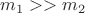 $m_1 >> m_2$